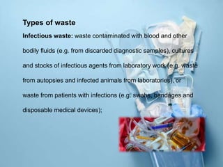 Types of waste
Infectious waste: waste contaminated with blood and other
bodily fluids (e.g. from discarded diagnostic samples), cultures
and stocks of infectious agents from laboratory work (e.g. waste
from autopsies and infected animals from laboratories), or
waste from patients with infections (e.g. swabs, bandages and
disposable medical devices);
 
