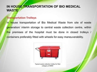 IN HOUSE TRANSPORTATION OF BIO MEDICAL
WASTE
Transportation Trolleys
In house transportation of Bio Medical Waste from site of waste
generation/ interim storage to central waste collection centre, within
the premises of the hospital must be done in closed trolleys /
containers preferably fitted with wheels for easy maneuverability.
 
