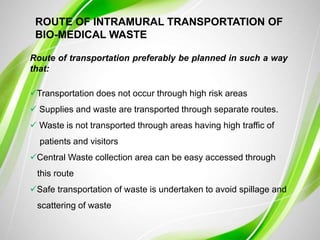 ROUTE OF INTRAMURAL TRANSPORTATION OF
BIO-MEDICAL WASTE
Route of transportation preferably be planned in such a way
that:
Transportation does not occur through high risk areas
 Supplies and waste are transported through separate routes.
 Waste is not transported through areas having high traffic of
patients and visitors
Central Waste collection area can be easy accessed through
this route
Safe transportation of waste is undertaken to avoid spillage and
scattering of waste
 