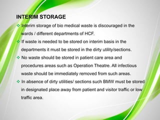 INTERIM STORAGE
 Interim storage of bio medical waste is discouraged in the
wards / different departments of HCF.
 If waste is needed to be stored on interim basis in the
departments it must be stored in the dirty utility/sections.
 No waste should be stored in patient care area and
procedures areas such as Operation Theatre. All infectious
waste should be immediately removed from such areas.
 In absence of dirty utilities/ sections such BMW must be stored
in designated place away from patient and visitor traffic or low
traffic area.
 