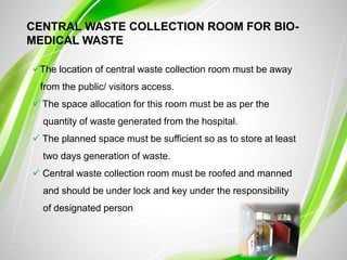 CENTRAL WASTE COLLECTION ROOM FOR BIO-
MEDICAL WASTE
The location of central waste collection room must be away
from the public/ visitors access.
 The space allocation for this room must be as per the
quantity of waste generated from the hospital.
 The planned space must be sufficient so as to store at least
two days generation of waste.
 Central waste collection room must be roofed and manned
and should be under lock and key under the responsibility
of designated person
 