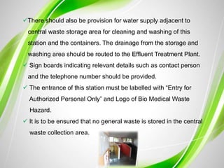 There should also be provision for water supply adjacent to
central waste storage area for cleaning and washing of this
station and the containers. The drainage from the storage and
washing area should be routed to the Effluent Treatment Plant.
 Sign boards indicating relevant details such as contact person
and the telephone number should be provided.
 The entrance of this station must be labelled with “Entry for
Authorized Personal Only” and Logo of Bio Medical Waste
Hazard.
 It is to be ensured that no general waste is stored in the central
waste collection area.
 
