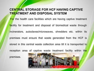 CENTRAL STORAGE FOR HCF HAVING CAPTIVE
TREATMENT AND DISPOSAL SYSTEM
For the health care facilities which are having captive treatment
facility for treatment and disposal of biomedical waste through
incinerators, autoclaves/microwaves, shredders etc. within its
premises must ensure that waste generated from the HCF is
stored in this central waste collection area till it is transported to
reception area of captive waste treatment facility within the
premises.
 