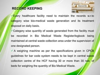 RECORD KEEPING
Every healthcare facility need to maintain the records w.r.to
category wise bio-medical waste generation and its treatment
disposal on daily basis.
Category wise quantity of waste generated from the facility must
be recorded in Bio Medical Waste Register/logbook being
maintained at central waste collection area under the supervision of
one designated person.
 A weighing machine as per the specifications given in CPCB
guidelines for bar code system needs to be kept in central waste
collection centre of the HCF having 30 or more than 30 nos. of
beds for weighing the quantity of Bio Medical Waste.
 