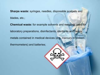 Sharps waste: syringes, needles, disposable scalpels and
blades, etc.;
Chemical waste: for example solvents and reagents used for
laboratory preparations, disinfectants, sterilants and heavy
metals contained in medical devices (e.g. mercury in broken
thermometers) and batteries;
 