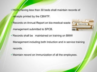 HCFs having less than 30 beds shall maintain records of
receipts printed by the CBWTF.
Records on Annual Report on bio-medical waste
management submitted to SPCB.
Records shall be maintained on training on BMW
Management including both Induction and in service training
records.
Maintain record on Immunization of all the employees.
 