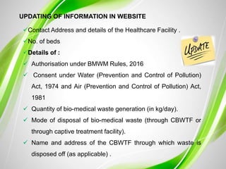 UPDATING OF INFORMATION IN WEBSITE
Contact Address and details of the Healthcare Facility .
No. of beds
Details of :
 Authorisation under BMWM Rules, 2016
 Consent under Water (Prevention and Control of Pollution)
Act, 1974 and Air (Prevention and Control of Pollution) Act,
1981
 Quantity of bio-medical waste generation (in kg/day).
 Mode of disposal of bio-medical waste (through CBWTF or
through captive treatment facility).
 Name and address of the CBWTF through which waste is
disposed off (as applicable) .
 