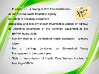  In case, HCF is having captive treatment facility,
a) bio-medical waste treated (in kg/day)
b) Details of treatment equipment
c)Total nos. and capacity of each treatment equipment (in kg/day)
d) Operating parameters of the treatment equipment as per
BMWM Rules, 2016
 Monthly records of bio-medical waste generation (category
wise)
 No. of trainings conducted on Bio-medical Waste
Management in the current year
 Stats of immunization of Health Care Workers involved in
handling of BMW
 