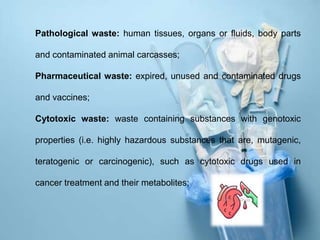 Pathological waste: human tissues, organs or fluids, body parts
and contaminated animal carcasses;
Pharmaceutical waste: expired, unused and contaminated drugs
and vaccines;
Cytotoxic waste: waste containing substances with genotoxic
properties (i.e. highly hazardous substances that are, mutagenic,
teratogenic or carcinogenic), such as cytotoxic drugs used in
cancer treatment and their metabolites;
 