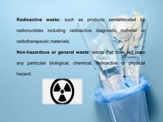 Radioactive waste: such as products contaminated by
radionuclides including radioactive diagnostic material or
radiotherapeutic materials;
Non-hazardous or general waste: waste that does not pose
any particular biological, chemical, radioactive or physical
hazard.
 