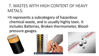 7. WASTES WITH HIGH CONTENT OF HEAVY
METALS:
•It represents a subcategory of hazardous
chemical waste, and is usually highly toxic. It
includes Batteries, Broken thermometer, Blood-
pressure gauges.
 