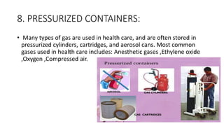 8. PRESSURIZED CONTAINERS:
• Many types of gas are used in health care, and are often stored in
pressurized cylinders, cartridges, and aerosol cans. Most common
gases used in health care includes: Anesthetic gases ,Ethylene oxide
,Oxygen ,Compressed air.
 