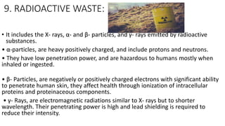 9. RADIOACTIVE WASTE:
• It includes the X- rays, α- and β- particles, and γ- rays emitted by radioactive
substances.
• α-particles, are heavy positively charged, and include protons and neutrons.
• They have low penetration power, and are hazardous to humans mostly when
inhaled or ingested.
• β- Particles, are negatively or positively charged electrons with significant ability
to penetrate human skin, they affect health through ionization of intracellular
proteins and proteinaceous components.
• γ- Rays, are electromagnetic radiations similar to X- rays but to shorter
wavelength. Their penetrating power is high and lead shielding is required to
reduce their intensity.
 