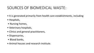 SOURCES OF BIOMEDICAL WASTE:
• It is generated primarily from health care establishments, including
• Hospitals,
• Nursing homes,
• Veterinary hospitals,
• Clinics and general practitioners,
• Dispensaries,
• Blood banks,
• Animal houses and research institute.
 
