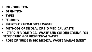 • INTRODUCTION
• DEFINITION
• TYPES
• SOURCES
• EFFECTS OF BIOMEDICAL WASTE
• METHODS OF DISOSAL OF BIO MEDICAL WASTE
• STEPS IN BIOMEDICAL WASTE AND COLOUR CODING FOR
SEGREGATION OF BIOMEDICAL WASTE
• ROLE OF NURSE IN BIO MEDICAL WASTE MANAGEMENT
 
