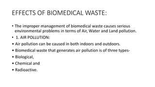 EFFECTS OF BIOMEDICAL WASTE:
• The improper management of biomedical waste causes serious
environmental problems in terms of Air, Water and Land pollution.
• 1. AIR POLLUTION:
• Air pollution can be caused in both indoors and outdoors.
• Biomedical waste that generates air pollution is of three types-
• Biological,
• Chemical and
• Radioactive.
 