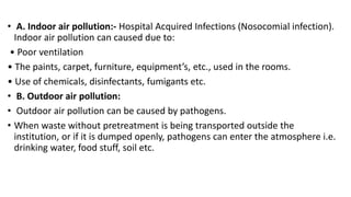 • A. Indoor air pollution:- Hospital Acquired Infections (Nosocomial infection).
Indoor air pollution can caused due to:
• Poor ventilation
• The paints, carpet, furniture, equipment’s, etc., used in the rooms.
• Use of chemicals, disinfectants, fumigants etc.
• B. Outdoor air pollution:
• Outdoor air pollution can be caused by pathogens.
• When waste without pretreatment is being transported outside the
institution, or if it is dumped openly, pathogens can enter the atmosphere i.e.
drinking water, food stuff, soil etc.
 