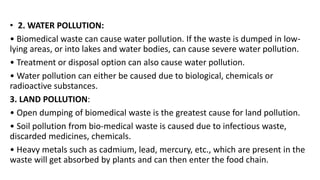 • 2. WATER POLLUTION:
• Biomedical waste can cause water pollution. If the waste is dumped in low-
lying areas, or into lakes and water bodies, can cause severe water pollution.
• Treatment or disposal option can also cause water pollution.
• Water pollution can either be caused due to biological, chemicals or
radioactive substances.
3. LAND POLLUTION:
• Open dumping of biomedical waste is the greatest cause for land pollution.
• Soil pollution from bio-medical waste is caused due to infectious waste,
discarded medicines, chemicals.
• Heavy metals such as cadmium, lead, mercury, etc., which are present in the
waste will get absorbed by plants and can then enter the food chain.
 