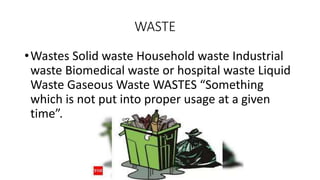 WASTE
•Wastes Solid waste Household waste Industrial
waste Biomedical waste or hospital waste Liquid
Waste Gaseous Waste WASTES “Something
which is not put into proper usage at a given
time”.
 