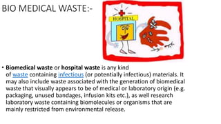 BIO MEDICAL WASTE:-
• Biomedical waste or hospital waste is any kind
of waste containing infectious (or potentially infectious) materials. It
may also include waste associated with the generation of biomedical
waste that visually appears to be of medical or laboratory origin (e.g.
packaging, unused bandages, infusion kits etc.), as well research
laboratory waste containing biomolecules or organisms that are
mainly restricted from environmental release.
 