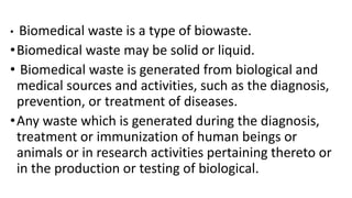 • Biomedical waste is a type of biowaste.
•Biomedical waste may be solid or liquid.
• Biomedical waste is generated from biological and
medical sources and activities, such as the diagnosis,
prevention, or treatment of diseases.
•Any waste which is generated during the diagnosis,
treatment or immunization of human beings or
animals or in research activities pertaining thereto or
in the production or testing of biological.
 