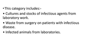 •This category includes:-
• Cultures and stocks of infectious agents from
laboratory work.
• Waste from surgery on patients with infectious
disease.
• Infected animals from laboratories.
 