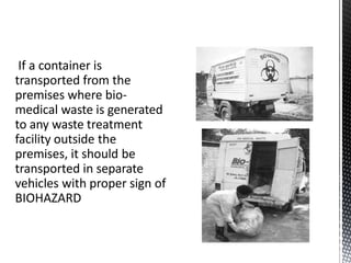 If a container is
transported from the
premises where bio-
medical waste is generated
to any waste treatment
facility outside the
premises, it should be
transported in separate
vehicles with proper sign of
BIOHAZARD
 