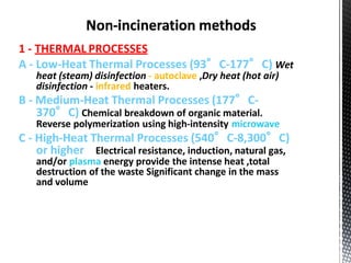 1 - THERMAL PROCESSES
A - Low-Heat Thermal Processes (93°C-177°C) Wet
heat (steam) disinfection - autoclave ,Dry heat (hot air)
disinfection - infrared heaters.
B - Medium-Heat Thermal Processes (177°C-
370°C) Chemical breakdown of organic material.
Reverse polymerization using high-intensity microwave
C - High-Heat Thermal Processes (540°C-8,300°C)
or higher Electrical resistance, induction, natural gas,
and/or plasma energy provide the intense heat ,total
destruction of the waste Significant change in the mass
and volume
 
