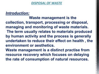 DISPOSAL OF WASTE
Introduction:
Waste management is the
collection, transport, processing or disposal,
managing and monitoring of waste materials.
The term usually relates to materials produced
by human activity and the process is generally
undertaken to reduce their effect on health , the
environment or aesthetics.
Waste management is a distinct practise from
resource recovery which focuses on delaying
the rate of consumption of natural resources.
 