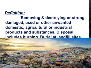 Definition:
‘Removing & destroying or strong
damaged, used or other unwanted
domestic, agricultural or industrial
products and substances. Disposal
includes burning. Burial at landfill sites
or at sea and recycling.”
 
