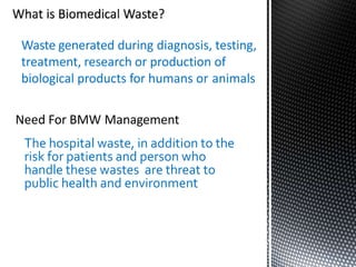 Waste generated during diagnosis, testing,
treatment, research or production of
biological products for humans or animals
Need For BMW Management
The hospital waste, in addition to the
risk for patients and person who
handle these wastes are threat to
public health and environment
 