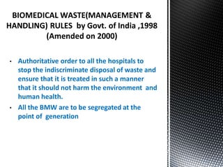 BIOMEDICAL WASTE(MANAGEMENT &
HANDLING) RULES by Govt. of India ,1998
(Amended on 2000)
• Authoritative order to all the hospitals to
stop the indiscriminate disposal of waste and
ensure that it is treated in such a manner
that it should not harm the environment and
human health.
• All the BMW are to be segregated at the
point of generation
 