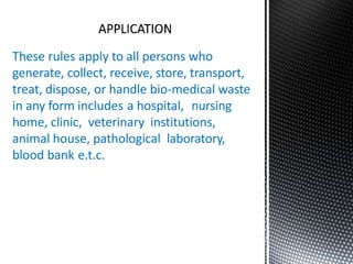 These rules apply to all persons who
generate, collect, receive, store, transport,
treat, dispose, or handle bio-medical waste
in any form includes a hospital, nursing
home, clinic, veterinary institutions,
animal house, pathological laboratory,
blood bank e.t.c.
 