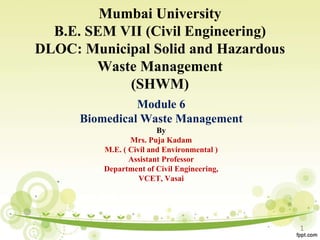 Mumbai University
B.E. SEM VII (Civil Engineering)
DLOC: Municipal Solid and Hazardous
Waste Management
(SHWM)
Module 6
Biomedical Waste Management
By
Mrs. Puja Kadam
M.E. ( Civil and Environmental )
Assistant Professor
Department of Civil Engineering,
VCET, Vasai
1
 