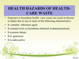 HEALTH HAZARDS OF HEALTH-
CARE WASTE
•
•
•
•
•
•
Exposure to hazardous health –care waste can result in disease
or injury due to one or more of the following characteristics:
It contains infectious agent
It contains toxic or hazardous chemical or pharmaceuticals
It contains sharps
It is genotoxic
It is radio-active
 