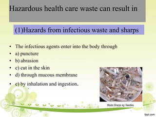 Hazardous health care waste can result in
(1)Hazards from infectious waste and sharps
• The infectious agents enter into the body through
• a) puncture
• b) abrasion
• c) cut in the skin
• d) through mucous membrane
• e) by inhalation and ingestion.
 