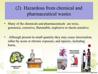 • Many of the chemicals and pharmaceuticals are toxic,
genotoxic, corrosive, flammable, explosive or shock-sensitive.
• Although present in small quantity they may cause intoxication,
either by acute or chronic exposure, and injuries, including
burns.
(2) Hazardous from chemical and
pharmaceutical wastes
 