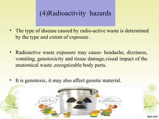 (4)Radioactivity hazards
• The type of disease caused by radio-active waste is determined
by the type and extent of exposure .
• Radioactive waste exposure may cause- headache, dizziness,
vomiting, genotoxicity and tissue damage,visual impact of the
anatomical waste ,recognizable body parts.
• It is genotoxic, it may also affect genetic material.
 