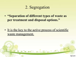 2. Segregation
• “Separation of different types of waste as
per treatment and disposal options.”
• It is the key to the active process of scientific
waste management.
 