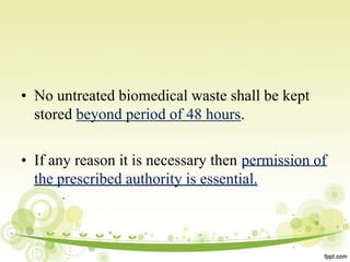 • No untreated biomedical waste shall be kept
stored beyond period of 48 hours.
• If any reason it is necessary then permission of
the prescribed authority is essential.
 