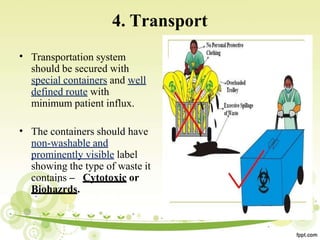 4. Transport
• Transportation system
should be secured with
special containers and well
defined route with
minimum patient influx.
• The containers should have
non-washable and
prominently visible label
showing the type of waste it
contains – Cytotoxic or
Biohazrds.
 