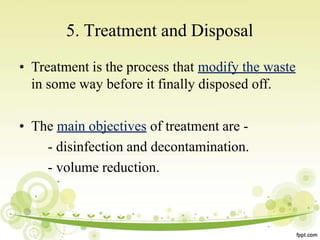 5. Treatment and Disposal
• Treatment is the process that modify the waste
in some way before it finally disposed off.
• The main objectives of treatment are -
- disinfection and decontamination.
- volume reduction.
 