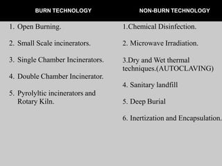 BURN TECHNOLOGY NON-BURN TECHNOLOGY
1. Open Burning.
2. Small Scale incinerators.
3. Single Chamber Incinerators.
4. Double Chamber Incinerator.
5. Pyrolyltic incinerators and
Rotary Kiln.
1.Chemical Disinfection.
2. Microwave Irradiation.
3.Dry and Wet thermal
techniques.(AUTOCLAVING)
4. Sanitary landfill
5. Deep Burial
6. Inertization and Encapsulation.
 
