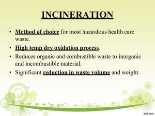 INCINERATION
• Method of choice for most hazardous health care
waste.
• High temp dry oxidation process.
• Reduces organic and combustible waste to inorganic
and incombustible material.
• Significant reduction in waste volume and weight.
 