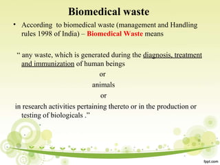 •
Biomedical waste
According to biomedical waste (management and Handling
rules 1998 of India) – Biomedical Waste means
“ any waste, which is generated during the diagnosis, treatment
and immunization of human beings
or
animals
or
in research activities pertaining thereto or in the production or
testing of biologicals .”
 