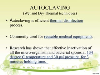 AUTOCLAVING
(Wet and Dry Thermal techniques)
• Autoclaving is efficient thermal disinfection
process.
• Commonly used for reusable medical equipments.
• Research has shown that effective inactivation of
all the micro-organism and bacterial spores at 134
degree C temperature and 30 psi pressure for 3
minutes holding time.
 