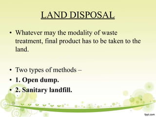 LAND DISPOSAL
• Whatever may the modality of waste
treatment, final product has to be taken to the
land.
• Two types of methods –
• 1. Open dump.
• 2. Sanitary landfill.
 