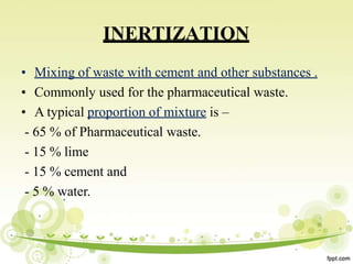 INERTIZATION
• Mixing of waste with cement and other substances .
• Commonly used for the pharmaceutical waste.
• A typical proportion of mixture is –
- 65 % of Pharmaceutical waste.
- 15 % lime
- 15 % cement and
- 5 % water.
 
