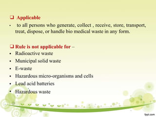 ❑ Applicable
• to all persons who generate, collect , receive, store, transport,
treat, dispose, or handle bio medical waste in any form.
❑Rule is not applicable for –
•
•
•
•
•
•
Radioactive waste
Municipal solid waste
E-waste
Hazardous micro-organisms and cells
Lead acid batteries
Hazardous waste
 