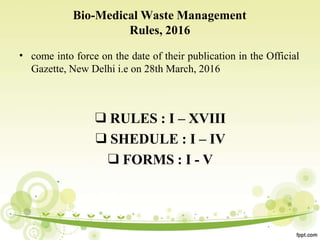 Bio-Medical Waste Management
Rules, 2016
• come into force on the date of their publication in the Official
Gazette, New Delhi i.e on 28th March, 2016
❑ RULES : I – XVIII
❑SHEDULE : I – IV
❑FORMS : I - V
 